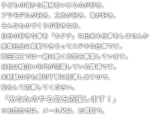 子どもの頃から機械をいじるのが好き、 プラモデルが好き、工作が好き、車が好き、 そんなものづくりが好きな方、 自分の好きな事を「カタチ」に出来る仕事をしませんか 産業社会に貢献できるってステキな仕事です。 岡田鉄工では一緒に働く仲間を募集しています。 当社は幅広い年代が活躍している職場です。 未経験の方も親切丁寧に指導しますので、 安心して応募してください。 「あなたのやる気を応援します！」 ※お問合せは、メール又は、お電話で。 