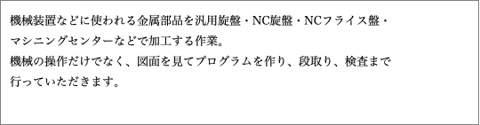 機械装置などに使われる金属部品を汎用旋盤・NC旋盤・NCフライス盤・ マシニングセンターなどで加工する作業。 機械の操作だけでなく、図面を見てプログラムを作り、段取り、検査まで 行っていただきます。