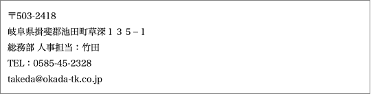 〒503-2418 岐阜県揖斐郡池田町草深１３５−１ 総務部 人事担当：竹田 TEL：0585-45-2328 takeda@okada-tk.co.jp