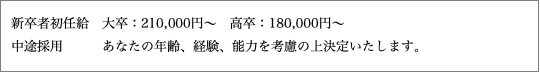 新卒者初任給　大卒：210,000円～　高卒：180,000円～ 中途採用 あなたの年齢、経験、能力を考慮の上決定いたします。